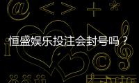 恒盛娱乐投注会封号吗?深度解析平台风控规则与防封技巧