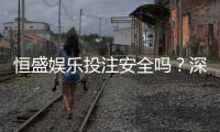 恒盛娱乐投注安全吗？深度解析平台资质与玩家真实体验
