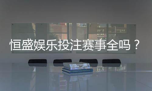恒盛娱乐投注赛事全吗?一篇文章带你了解平台赛事覆盖与特色