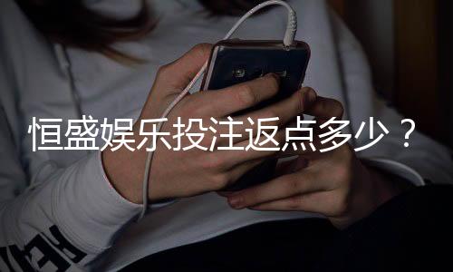 恒盛娱乐投注返点多少？揭秘高返水活动与实战技巧
