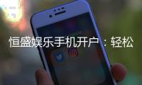 恒盛娱乐手机开户：轻松三步完成注册畅享顶级游戏体验