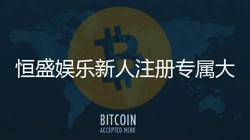 恒盛娱乐新人注册专属大礼包:首存即送888元彩金与VIP特权
