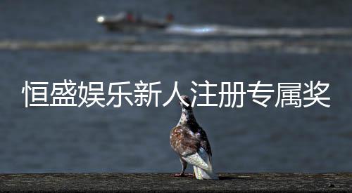 恒盛娱乐新人注册专属奖励:首存礼包与高额返利等你拿
