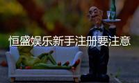 恒盛娱乐新手注册要注意什么？5大关键事项助你轻松入门
