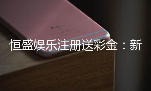 恒盛娱乐注册送彩金:新人专享豪礼首存即送彩金福利