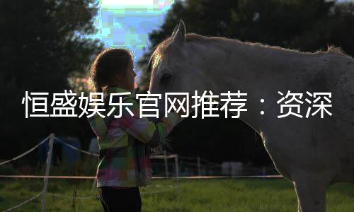 恒盛娱乐官网推荐:资深玩家揭秘高返水优质平台