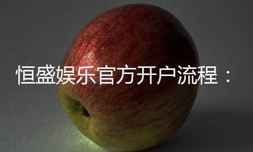恒盛娱乐官方开户流程:3分钟快速注册指南