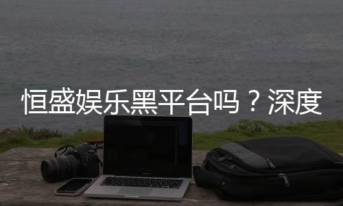 恒盛娱乐黑平台吗?深度解析其安全性与玩家真实反馈