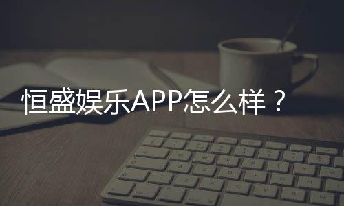 恒盛娱乐APP怎么样?资深玩家带你全面评测体验