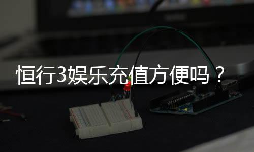 恒行3娱乐充值方便吗?资深玩家解析充值流程与到账速度