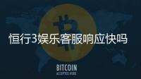 恒行3娱乐客服响应快吗？实测体验告诉你答案