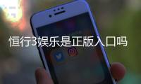恒行3娱乐是正版入口吗？揭秘平台资质与安全玩法指南