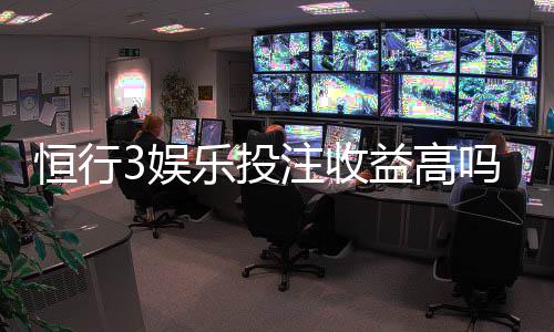 恒行3娱乐投注收益高吗？资深玩家解析真实盈利策略