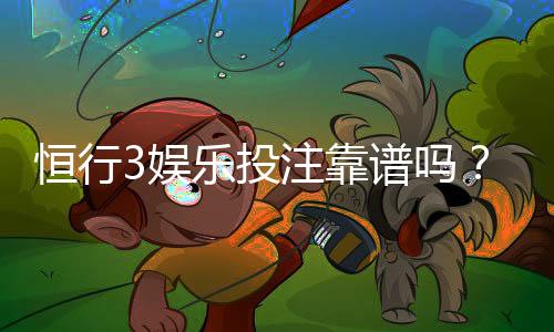 恒行3娱乐投注靠谱吗?资深玩家实测体验与安全分析