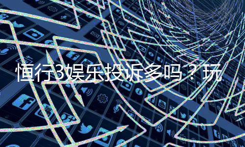 恒行3娱乐投诉多吗?玩家真实反馈与平台服务解析