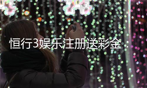 恒行3娱乐注册送彩金：新人豪礼首存送888限时福利大放送