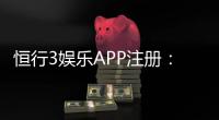 恒行3娱乐APP注册：新手必看的安全注册与首存优惠指南