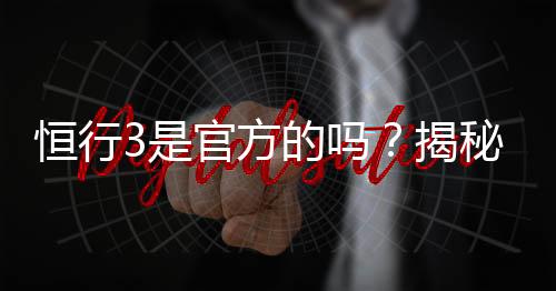 恒行3是官方的吗?揭秘平台背景与安全认证详情