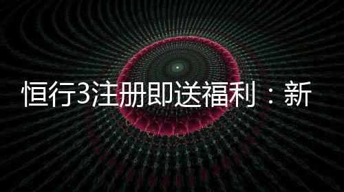 恒行3注册即送福利:新会员专享豪礼首存加赠1888元