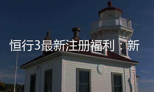 恒行3最新注册福利：新用户专享豪礼与高额返水活动