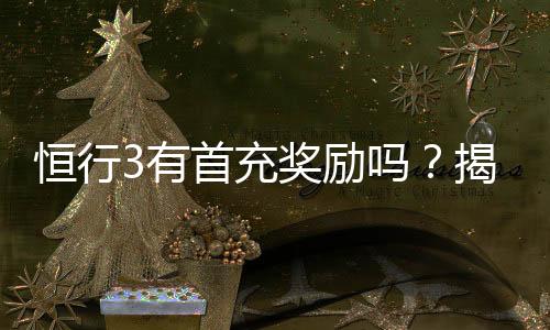 恒行3有首充奖励吗？揭秘新用户专属福利与充值优惠