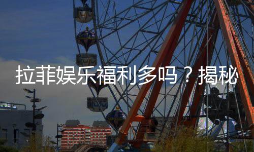 拉菲娱乐福利多吗？揭秘其独家优惠与玩家真实反馈