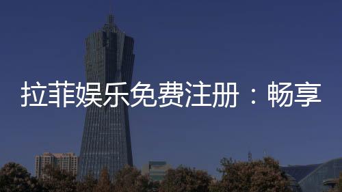 拉菲娱乐免费注册:畅享豪华游戏体验与独家注册福利