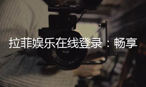 拉菲娱乐在线登录:畅享顶级游戏体验与安全登录指南