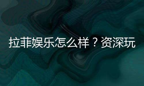 拉菲娱乐怎么样?资深玩家带你全面评测体验