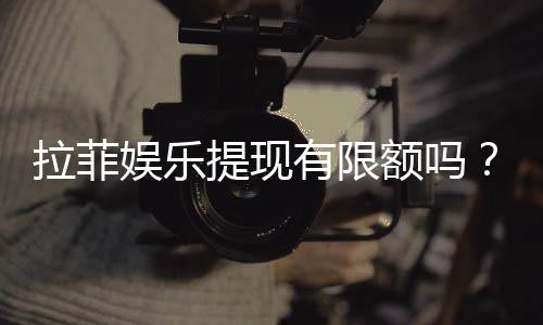 拉菲娱乐提现有限额吗？详解提现规则与额度限制