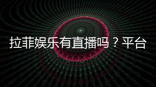 拉菲娱乐有直播吗？平台真人娱乐体验全解析