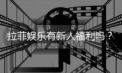 拉菲娱乐有新人福利吗？独家揭秘新会员优惠活动