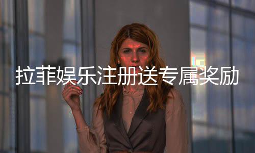 拉菲娱乐注册送专属奖励:新会员首存即享高额彩金与VIP礼遇