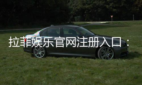 拉菲娱乐官网注册入口：轻松开启您的豪华游戏之旅