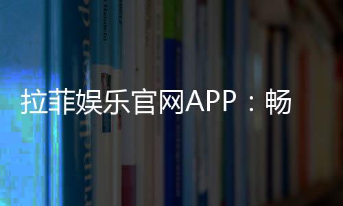 拉菲娱乐官网APP:畅享顶级棋牌与电子游艺的完美体验