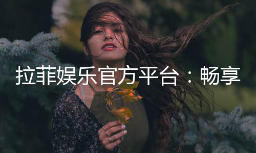拉菲娱乐官方平台：畅享顶级棋牌与电子游艺的奢华体验