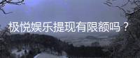 极悦娱乐提现有限额吗？详细解答提现规则与限额标准