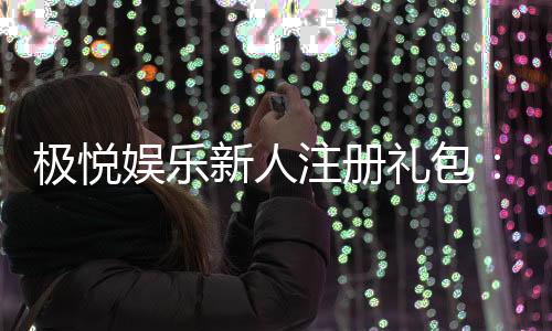 极悦娱乐新人注册礼包:首存豪礼与独家优惠等你拿