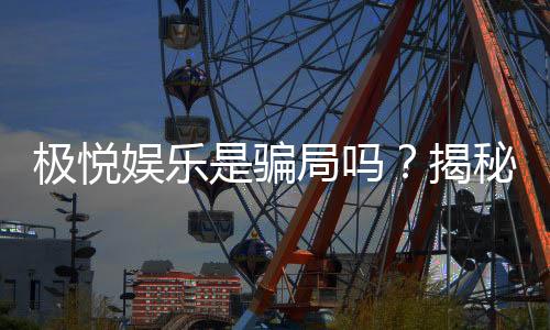 极悦娱乐是骗局吗？揭秘真相与玩家真实体验分享