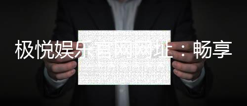 极悦娱乐官网网址:畅享顶级棋牌电游的尊贵体验