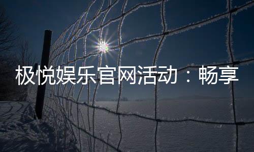 极悦娱乐官网活动:畅享豪华礼遇与惊喜优惠
