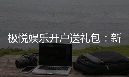 极悦娱乐开户送礼包:新会员专享豪礼首存即送惊喜大礼包