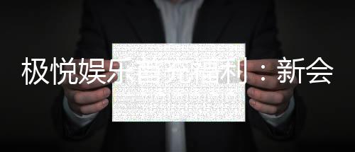 极悦娱乐首充福利:新会员专享高额返利与独家礼包