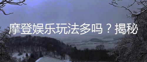 摩登娱乐玩法多吗?揭秘其丰富多样的游戏选择与特色