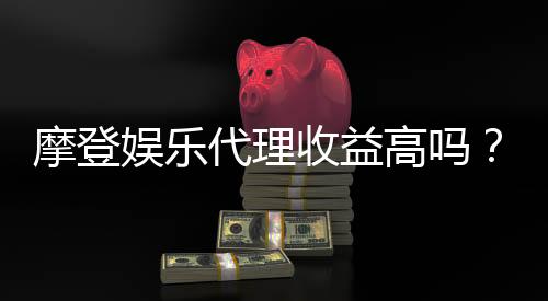 摩登娱乐代理收益高吗?揭秘高回报背后的真实数据与经验分享