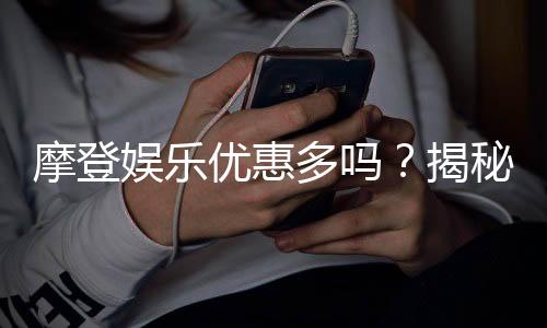摩登娱乐优惠多吗？揭秘其超值福利与独家活动