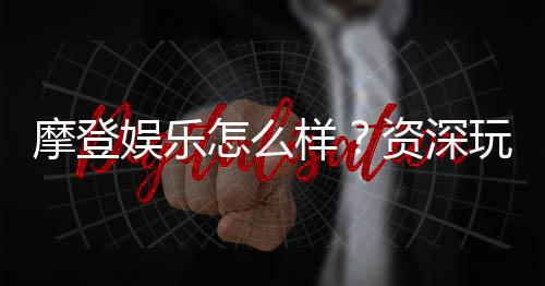 摩登娱乐怎么样?资深玩家带你揭秘真实体验