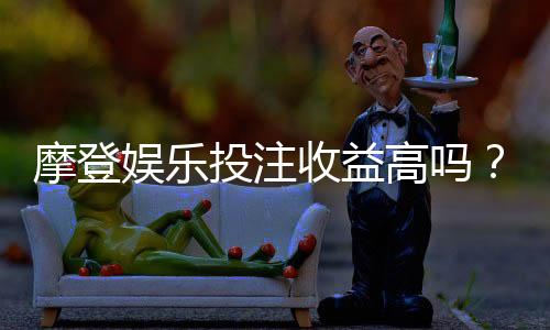 摩登娱乐投注收益高吗?深度解析高回报背后的实战策略