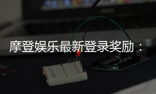 摩登娱乐最新登录奖励:揭秘新会员专属豪礼与高返水福利