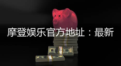 摩登娱乐官方地址:最新官网入口及安全登录指南